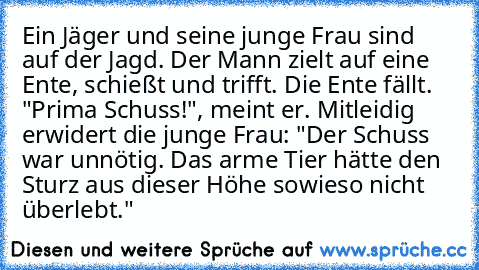 Ein Jäger und seine junge Frau sind auf der Jagd. Der Mann zielt auf eine Ente, schießt und trifft. Die Ente fällt. "Prima Schuss!", meint er. Mitleidig erwidert die junge Frau: "Der Schuss war unnötig. Das arme Tier hätte den Sturz aus dieser Höhe sowieso nicht überlebt."