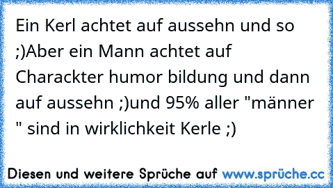 Ein Kerl achtet auf aussehn und so ;)
Aber ein Mann achtet auf Charackter humor bildung und dann auf aussehn ;)
und 95% aller "männer " sind in wirklichkeit Kerle ;)