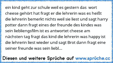 ein kind geht zur schule weil es gestern das  wort cheese gehört hat fragt er die lehrerin was es heißt die lehrerin bemerkt nichts weil sie liest und sagt harry potter dann fragt eines der freunde des kindes was sein liebliengsfilm ist es antwortet cheese am nächsten tag fragt das kind die lehrerin was happy ist die lehrerin liest wieder und sagt Brot dann fragt eine seiner freunde was sein li...