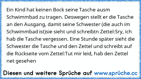 Ein Kind hat keinen Bock seine Tasche ausm Schwimmbad zu tragen. Deswegen stellt er die Tasche an den Ausgang, damit seine Schwester (die auch im Schwimmbad ist)sie sieht und schreibtn Zettel:
Sry, ich hab die Tasche vergessen. Eine Stunde später sieht die Schwester die Tasche und den Zettel und schreibt auf die Rückseite vom Zettel:
Tut mir leid, hab den Zettel net gesehen