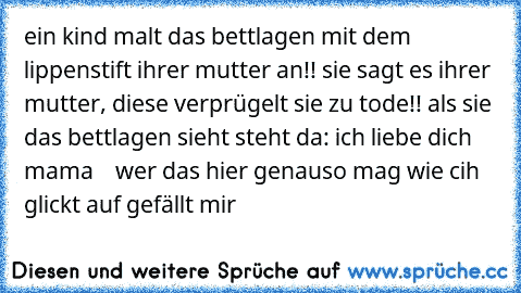 ein kind malt das bettlagen mit dem lippenstift ihrer mutter an!! sie sagt es ihrer mutter, diese verprügelt sie zu tode!! als sie das bettlagen sieht steht da: ich liebe dich mama    
wer das hier genauso mag wie cih glickt auf gefällt mir