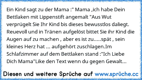 Ein Kind sagt zu der Mama :" Mama ,ich habe Dein Bettlaken mit Lippenstift angemalt "Aus Wut verprügelt Sie Ihr Kind bis dieses bewusstlos daliegt. Reuevoll und in Tränen aufgelöst bittet Sie ihr Kind die Augen auf zu machen , aber es ist zu.....spät , sein kleines Herz hat ... aufgehört zuschlagen.Im Schlafzimmer auf dem Bettlaken stand :"Ich Liebe Dich Mama"
Like den Text wenn du gegen Gewalt...