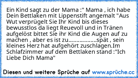 Ein Kind sagt zu der Mama :" Mama , ich habe Dein Bettlaken mit Lippenstift angemalt "Aus Wut verprügelt Sie Ihr Kind bis dieses bewusstlos da liegt Reuevoll und in Tränen aufgelöst bittet Sie ihr Kind die Augen auf zu machen , aber es ist zu..................spät , sein kleines Herz hat aufgehört zuschlagen.Im Schlafzimmer auf dem Bettlaken stand :"Ich Liebe Dich Mama"