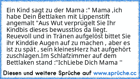 Ein Kind sagt zu der Mama :" Mama ,
ich habe Dein Bettlaken mit Lippenstift angemalt "Aus Wut verprügelt Sie Ihr Kind
bis dieses bewusstlos da liegt. Reuevoll und in Tränen aufgelöst bittet Sie ihr Kind
die Augen auf zu machen , aber es ist zu spät , sein kleines
Herz hat aufgehört zuschlagen.Im Schlafzimmer auf dem Bettlaken stand :"Ich
Liebe Dich Mama ♥''