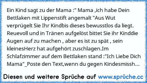 Ein Kind sagt zu der Mama :" Mama ,
ich habe Dein Bettlaken mit Lippenstift angemalt "Aus Wut verprügelt Sie Ihr Kind
bis dieses bewusstlos da liegt. Reuevoll und in Tränen aufgelöst bittet Sie ihr Kind
die Augen auf zu machen , aber es ist zu spät , sein kleines
Herz hat aufgehört zuschlagen.Im Schlafzimmer auf dem Bettlaken stand :"Ich Liebe Dich Mama"_Poste den Text,wenn du gegen Kindesmissh...