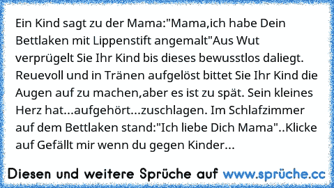 Ein Kind sagt zu der Mama:"Mama,ich habe Dein Bettlaken mit Lippenstift angemalt"Aus Wut verprügelt Sie Ihr Kind bis dieses bewusstlos daliegt. Reuevoll und in Tränen aufgelöst bittet Sie Ihr Kind die Augen auf zu machen,aber es ist zu spät. Sein kleines Herz hat...aufgehört...zuschlagen. Im Schlafzimmer auf dem Bettlaken stand:"Ich liebe Dich Mama"..
Klicke auf Gefällt mir wenn du gegen Kinder...