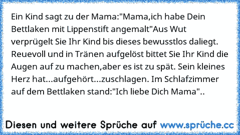 Ein Kind sagt zu der Mama:"Mama,ich habe Dein Bettlaken mit Lippenstift angemalt"Aus Wut verprügelt Sie Ihr Kind bis dieses bewusstlos daliegt. Reuevoll und in Tränen aufgelöst bittet Sie Ihr Kind die Augen auf zu machen,aber es ist zu spät. Sein kleines Herz hat...aufgehört...zuschlagen. Im Schlafzimmer auf dem Bettlaken stand:"Ich liebe Dich Mama"..