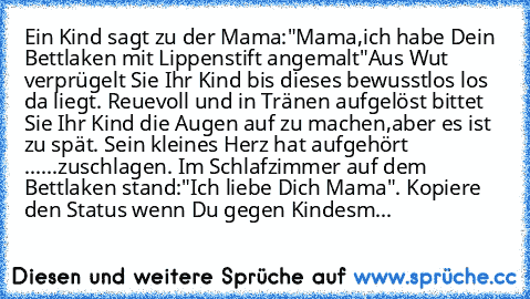 Ein Kind sagt zu der Mama:"Mama,ich habe Dein Bettlaken mit Lippenstift angemalt"Aus Wut verprügelt Sie Ihr Kind bis dieses bewusstlos los da liegt. Reuevoll und in Tränen aufgelöst bittet Sie Ihr Kind die Augen auf zu machen,aber es ist zu spät. Sein kleines Herz hat aufgehört ......zuschlagen. Im Schlafzimmer auf dem Bettlaken stand:"Ich liebe Dich Mama". Kopiere den Status wenn Du gegen Kind...