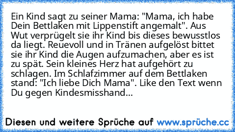 Ein Kind sagt zu seiner Mama: "Mama, ich habe Dein Bettlaken mit Lippenstift angemalt". Aus Wut verprügelt sie ihr Kind bis dieses bewusstlos da liegt. Reuevoll und in Tränen aufgelöst bittet sie ihr Kind die Augen aufzumachen, aber es ist zu spät. Sein kleines Herz hat aufgehört zu schlagen. Im Schlafzimmer auf dem Bettlaken stand: "Ich liebe Dich Mama". Like den Text wenn Du gegen Kindesmissh...