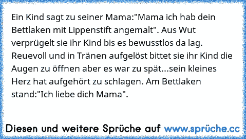 Ein Kind sagt zu seiner Mama:"Mama ich hab dein Bettlaken mit Lippenstift angemalt". Aus Wut verprügelt sie ihr Kind bis es bewusstlos da lag. Reuevoll und in Tränen aufgelöst bittet sie ihr Kind die Augen zu öffnen aber es war zu spät...sein kleines Herz hat aufgehört zu schlagen. Am Bettlaken stand:"Ich liebe dich Mama".