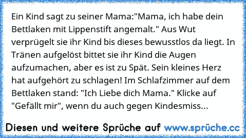 Ein Kind sagt zu seiner Mama:"Mama, ich habe dein Bettlaken mit Lippenstift angemalt." Aus Wut verprügelt sie ihr Kind bis dieses bewusstlos da liegt. In Tränen aufgelöst bittet sie ihr Kind die Augen aufzumachen, aber es ist zu Spät. Sein kleines Herz hat aufgehört zu schlagen! Im Schlafzimmer auf dem Bettlaken stand: "Ich Liebe dich Mama." 
Klicke auf "Gefällt mir", wenn du auch gegen Kindesm...