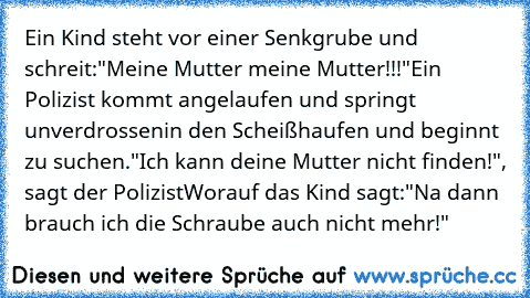 Ein Kind steht vor einer Senkgrube und schreit:
"Meine Mutter meine Mutter!!!"
Ein Polizist kommt angelaufen und springt unverdrossen
in den Scheißhaufen und beginnt zu suchen.
"Ich kann deine Mutter nicht finden!", sagt der Polizist
Worauf das Kind sagt:
"Na dann brauch ich die Schraube auch nicht mehr!"