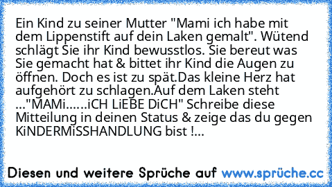 Ein Kind zu seiner Mutter "Mami ich habe mit dem Lippenstift auf dein Laken gemalt". Wütend schlägt Sie ihr Kind bewusstlos. Sie bereut was Sie gemacht hat & bittet ihr Kind die Augen zu öffnen. Doch es ist zu spät.Das kleine Herz hat aufgehört zu schlagen.Auf dem Laken steht ..."MAMi......iCH LiEBE DiCH" Schreibe diese Mitteilung in deinen Status & zeige das du gegen KiNDERMiSSHANDLUNG bist !...