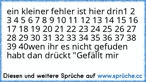 ein kleiner fehler ist hier drin
1 2 3 4 5 6 7 8 9 10 11 12 13 14 15 16 17 18 19 20 21 22 23 24 25 26 27 28 29 30 31 32 33 34 35 36 37 38 39 40
wen ihr es nicht gefuden habt dan drückt "Gefällt mir