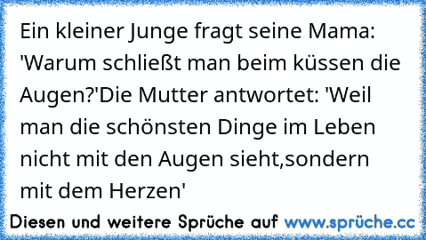 Ein kleiner Junge fragt seine Mama: 'Warum schließt man beim küssen die Augen?'
Die Mutter antwortet: 'Weil man die schönsten Dinge im Leben nicht mit den Augen sieht,sondern mit dem Herzen' ♥