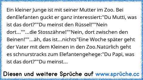 Ein kleiner Junge ist mit seiner Mutter im Zoo. Bei den
Elefanten guckt er ganz interessiert:
"Du Mutti, was ist das dort?"
"Du meinst den Rüssel!"
"Nein dort..."
"...die Stosszähne!"
"Nein, dort zwischen den Beinen!"
"...äh, das ist...nichts"
Eine Woche später geht der Vater mit dem Kleinen in den Zoo.
Natürlich geht es schnurstracks zum Elefantengehege:
"Du Papi, was ist das dort?"
"Du meinst de...