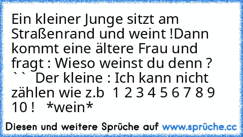 Ein kleiner Junge sitzt am Straßenrand und weint !
Dann kommt eine ältere Frau und fragt : Wieso weinst du denn ? ``  Der kleine : Ich kann nicht zählen wie z.b  1 2 3 4 5 6 7 8 9 10 ! ´´  *wein*