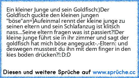 Ein kleiner Junge und sein Goldfisch:)
Der Goldfisch guckte den kleinen jungen "böse"an=)
Aufeinmal rennt der kleine junge zu seinen eltern und sein Schlafanzug ist klitsch nass...
Seine eltern fragen was ist passiert?!
Der kleine junge führt sie in ihr zimmer und sagt der goldfisch hat mich böse angeguckt-.-
Eltern: und deswegen musstest du ihn mit dem finger in den kies boden drücken?!:D:D