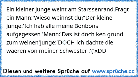 Ein kleiner Junge weint am Starssenrand.Fragt ein Mann:'Wieso weinnst du?'
Der kleine Junge:'Ich hab alle meine Bonbons aufgegessen '
Mann:'Das ist doch ken grund zum weinen'
Junge:'DOCH ich dachte die waeren von meiner Schwester :'('
xDD