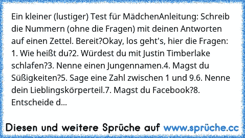 Ein kleiner (lustiger) Test für Mädchen
Anleitung: Schreib die Nummern (ohne die Fragen) mit deinen Antworten auf einen Zettel. 
Bereit?
Okay, los geht's, hier die Fragen: 
1. Wie heißt du?
2. Würdest du mit Justin Timberlake schlafen?
3. Nenne einen Jungennamen.
4. Magst du Süßigkeiten?
5. Sage eine Zahl zwischen 1 und 9.
6. Nenne dein Lieblingskörperteil.
7. Magst du Facebook?
8. Entscheide d...