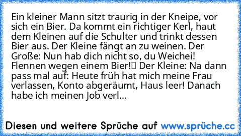 Ein kleiner Mann sitzt traurig in der Kneipe, vor sich ein Bier. Da kommt ein richtiger Kerl, haut dem Kleinen auf die Schulter und trinkt dessen Bier aus. Der Kleine fängt an zu weinen. Der Große: „Nun hab dich nicht so, du Weichei! Flennen wegen einem Bier!“ Der Kleine: „Na dann pass mal auf: Heute früh hat mich meine Frau verlassen, Konto abgeräumt, Haus leer! Danach habe ich meinen Job verl...