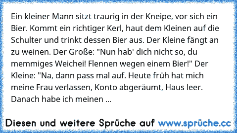 Ein kleiner Mann sitzt traurig in der Kneipe, vor sich ein Bier. Kommt ein richtiger Kerl, haut dem Kleinen auf die Schulter und trinkt dessen Bier aus. Der Kleine fängt an zu weinen. Der Große: "Nun hab' dich nicht so, du memmiges Weichei! Flennen wegen einem Bier!" Der Kleine: "Na, dann pass mal auf. Heute früh hat mich meine Frau verlassen, Konto abgeräumt, Haus leer. Danach habe ich meinen ...