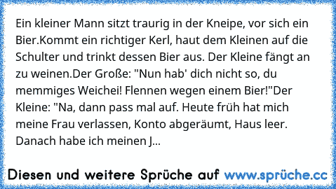 Ein kleiner Mann sitzt traurig in der Kneipe, vor sich ein Bier.
Kommt ein richtiger Kerl, haut dem Kleinen auf die Schulter und trinkt dessen Bier aus. Der Kleine fängt an zu weinen.
Der Große: "Nun hab' dich nicht so, du memmiges Weichei! Flennen wegen einem Bier!"Der Kleine: "Na, dann pass mal auf. Heute früh hat mich meine Frau verlassen, Konto abgeräumt, Haus leer. Danach habe ich meinen J...