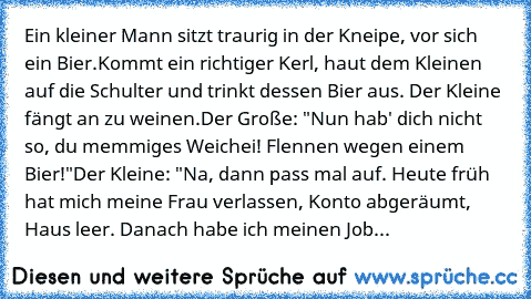 Ein kleiner Mann sitzt traurig in der Kneipe, vor sich ein Bier.
Kommt ein richtiger Kerl, haut dem Kleinen auf die Schulter und trinkt dessen Bier aus. Der Kleine fängt an zu weinen.
Der Große: "Nun hab' dich nicht so, du memmiges Weichei! Flennen wegen einem Bier!"
Der Kleine: "Na, dann pass mal auf. Heute früh hat mich meine Frau verlassen, Konto abgeräumt, Haus leer. Danach habe ich meinen ...