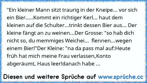 "Ein kleiner Mann sitzt traurig in der Kneipe... vor sich ein Bier.....
Kommt ein richtiger Kerl... haut dem kleinen auf die Schulter...
trinkt dessen Bier aus... Der kleine fängt an zu weinen...
Der Grosse: "so hab dich nicht so, du memmiges Weichei...  flennen...
wegen einem Bier!"
Der Kleine: "na da pass mal auf:
Heute früh hat mich meine Frau verlassen,
Konto abgeräumt, Haus leer!
danach ha...