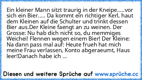 Ein kleiner Mann sitzt traurig in der Kneipe.....vor sich ein Bier..... Da kommt ein richtiger Kerl, haut dem Kleinen auf die Schulter und trinkt dessen Bier aus.
Der Kleine faengt an zu weinen.
 Der Grosse: Nu hab dich nicht so, du memmiges Weichei! Flennen wegen einem Bier! 
Der Kleine: Na dann pass mal auf: Heute frueh hat mich meine Frau verlassen, Konto abgeraeumt, Haus leer!
Danach habe i...