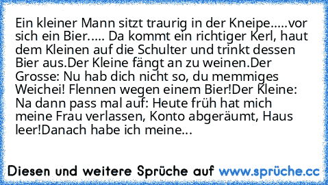 Ein kleiner Mann sitzt traurig in der Kneipe.....vor sich ein Bier..... Da kommt ein richtiger Kerl, haut dem Kleinen auf die Schulter und trinkt dessen Bier aus.
Der Kleine fängt an zu weinen.
Der Grosse: Nu hab dich nicht so, du memmiges Weichei! Flennen wegen einem Bier!
Der Kleine: Na dann pass mal auf: Heute früh hat mich meine Frau verlassen, Konto abgeräumt, Haus leer!
Danach habe ich me...