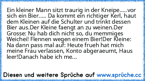 Ein kleiner Mann sitzt traurig in der Kneipe.....vor sich ein Bier..... Da kommt ein richtiger Kerl, haut dem Kleinen auf die Schulter und trinkt dessen Bier aus.
Der Kleine faengt an zu weinen.
Der Grosse: Nu hab dich nicht so, du memmiges Weichei! Flennen wegen einem Bier!
Der Kleine: Na dann pass mal auf: Heute frueh hat mich meine Frau verlassen, Konto abgeraeumt, Haus leer!
Danach habe ich...