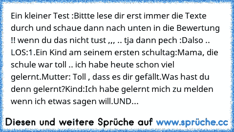 Ein kleiner Test :
Bittte lese dir erst immer die Texte durch und schaue dann nach unten in die Bewertung !! wenn du das nicht tust ,,, .. tja dann pech :D
also .. LOS:
1.Ein Kind am seinem ersten schultag:Mama, die schule war toll .. ich habe heute schon viel gelernt.
Mutter: Toll , dass es dir gefällt.Was hast du denn gelernt?
Kind:Ich habe gelernt mich zu melden wenn ich etwas sagen will.UND...