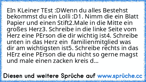 EIn KLeiner TEst :D
Wenn du alles Bestehst bekommst du ein Lolli :D
1. Nimm die ein Blatt Papier und einen Stift
2.Male in die Mitte ein großes Herz
3. Schreibe in die linke Seite vom Herz eine PErson die dir wichtig ist
4. Schreibe unten in das Herz ein  familienmitglied was dir am wichtigsten ist
5. Schreibe rechts in das HErz eine PErson die du nicht so gerne magst und male einen zacken krei...