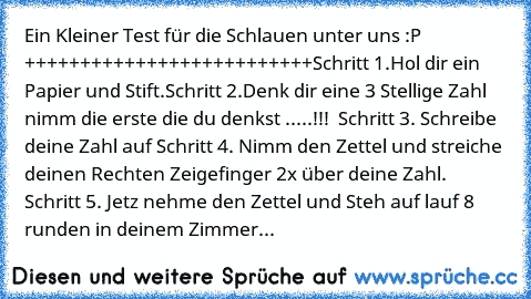 Ein Kleiner Test für die Schlauen unter uns :P 
++++++++++++++++++++++++++
Schritt 1.
Hol dir ein Papier und Stift.
Schritt 2.
Denk dir eine 3 Stellige Zahl nimm die erste die du denkst .....!!!  
Schritt 3. 
Schreibe deine Zahl auf 
Schritt 4. 
Nimm den Zettel und streiche deinen Rechten Zeigefinger 2x über deine Zahl. 
Schritt 5. 
Jetz nehme den Zettel und Steh auf lauf 8 runden in deinem Zim...