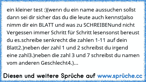 ein kleiner test :)
(wenn du ein name aussuchen sollst dann sei dir sicher das du die leute auch kennst)
also nimm dir ein BLATT und was zu SCHREIBEN
und nicht Vergessen immer Schritt für Schritt lesen
sonst bereust du es.
schreibe senkrecht die zahlen 1-11 auf dein Blatt
2.)neben der zahl 1 und 2 schreibst du irgend eine zahl
3.)neben die zahl 3 und 7 schreibst du namen vom anderen Geschlecht
...