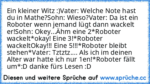 Ein kleiner Witz :)
Vater: Welche Note hast du in Mathe?
Sohn: Wieso?
Vater: Da ist ein Roboter wenn jemand lügt dann wackelt er!
Sohn: Okey...Ähm eine 2
*Roboter wackelt*
okay! Eine 3!
*Roboter wackelt
Okay!!! Eine 5!!!
*Roboter bleibt stehen*
Vater: Tztztz.... Als ich im deinen Alter war hatte ich nur 1en!
*Roboter fällt um*
:D danke fürs Lesen :D