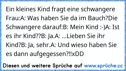 Ein kleines Kind fragt eine schwangere Frau:
A: Was haben Sie da im Bauch?
Die Schwangere darauf:
B: Mein Kind :-)
A: Ist es ihr Kind??
B: Ja.
A: ...Lieben Sie ihr Kind?
B: Ja, sehr.
A: Und wieso haben Sie es dann aufgegessen?!!
xDD