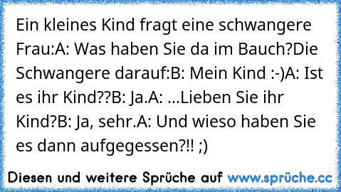 Ein kleines Kind fragt eine schwangere Frau:
A: Was haben Sie da im Bauch?
Die Schwangere darauf:
B: Mein Kind :-)
A: Ist es ihr Kind??
B: Ja.
A: ...Lieben Sie ihr Kind?
B: Ja, sehr.
A: Und wieso haben Sie es dann aufgegessen?!!
 ;)