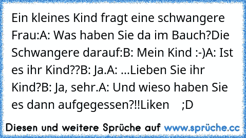 Ein kleines Kind fragt eine schwangere Frau:
A: Was haben Sie da im Bauch?
Die Schwangere darauf:
B: Mein Kind :-)
A: Ist es ihr Kind??
B: Ja.
A: ...Lieben Sie ihr Kind?
B: Ja, sehr.
A: Und wieso haben Sie es dann aufgegessen?!!
Liken    ;D