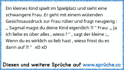 Ein kleines Kind spielt im Spielplatz und sieht eine schwangere Frau .
Er geht mit einem wütenden Gesichtsausdruck zur Frau rüber und fragt neugierig : ,, Sagmal magst du deine Kind eigentlich ?! '' Frau: ,, Ja ich liebe es über alles , wieso ? '' , sagt der kleine :,, Wenn du es wirklich so lieb hast , wieso frisst du es dann auf ?! ''   xD xD