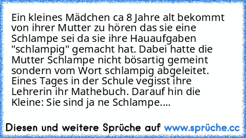 Ein kleines Mädchen ca 8 Jahre alt bekommt von ihrer Mutter zu hören das sie eine Schlampe sei da sie ihre Hauaufgaben "schlampig" gemacht hat. Dabei hatte die Mutter Schlampe nicht bösartig gemeint sondern vom Wort schlampig abgeleitet. 
Eines Tages in der Schule vegisst ihre Lehrerin ihr Mathebuch. Darauf hin die Kleine: Sie sind ja ne Schlampe....