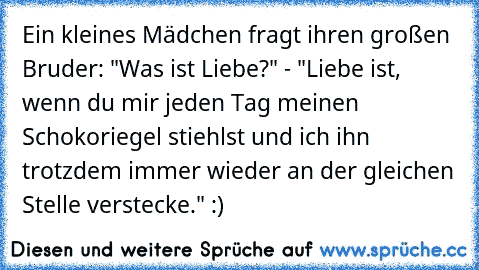 Ein kleines Mädchen fragt ihren großen Bruder: "Was ist Liebe?" - "Liebe ist, wenn du mir jeden Tag meinen Schokoriegel stiehlst und ich ihn trotzdem immer wieder an der gleichen Stelle verstecke." :)♥