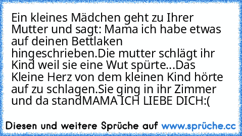 Ein kleines Mädchen geht zu Ihrer Mutter und sagt: Mama ich habe etwas auf deinen Bettlaken  hingeschrieben.
Die mutter schlägt ihr Kind weil sie eine Wut spürte...
Das Kleine Herz von dem kleinen Kind hörte auf zu schlagen.
Sie ging in ihr Zimmer und da stand
MAMA ICH LIEBE DICH
:(