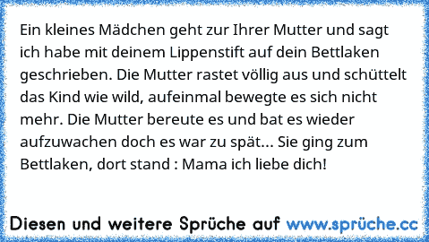 Ein kleines Mädchen geht zur Ihrer Mutter und sagt ich habe mit deinem Lippenstift auf dein Bettlaken geschrieben. Die Mutter rastet völlig aus und schüttelt das Kind wie wild, aufeinmal bewegte es sich nicht mehr. Die Mutter bereute es und bat es wieder aufzuwachen doch es war zu spät... Sie ging zum Bettlaken, dort stand : Mama ich liebe dich!