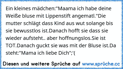 Ein kleines mädchen:"Maama ich habe deine Weiße bluse mit Lippenstift angematl."
Die mutter schlägt dass Kind aus wut solange bis sie bewusstlos ist.Danach hofft sie dass sie wieder aufsteht.. aber hoffnungslos.Sie ist TOT.
Danach guckt sie was mit der Bluse ist.
Da steht:"Mama ich liebe Dich"
;'(