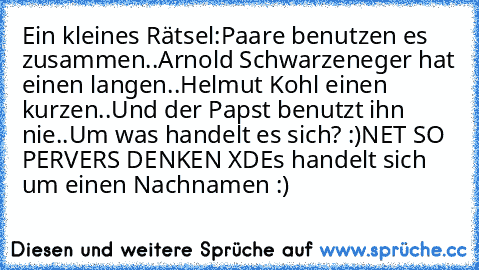 Ein kleines Rätsel:
Paare benutzen es zusammen..
Arnold Schwarzeneger hat einen langen..
Helmut Kohl einen kurzen..
Und der Papst benutzt ihn nie..
Um was handelt es sich? :)
NET SO PERVERS DENKEN XD
Es handelt sich um einen Nachnamen :)