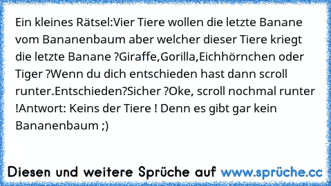 Ein kleines Rätsel:
Vier Tiere wollen die letzte Banane vom Bananenbaum aber welcher dieser Tiere kriegt die letzte Banane ?
Giraffe,Gorilla,Eichhörnchen oder Tiger ?
Wenn du dich entschieden hast dann scroll runter.
Entschieden?
Sicher ?
Oke, scroll nochmal runter !
Antwort: Keins der Tiere ! Denn es gibt gar kein Bananenbaum ;)