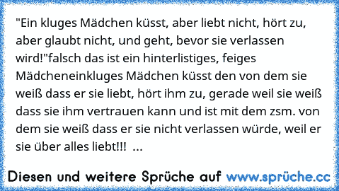 "Ein kluges Mädchen küsst, aber liebt nicht, hört zu, aber glaubt nicht, und geht, bevor sie verlassen wird!"
falsch das ist ein hinterlistiges, feiges Mädchen
einkluges Mädchen küsst den von dem sie weiß dass er sie liebt, hört ihm zu, gerade weil sie weiß dass sie ihm vertrauen kann und ist mit dem zsm. von dem sie weiß dass er sie nicht verlassen würde, weil er sie über alles liebt!!!  ♥...