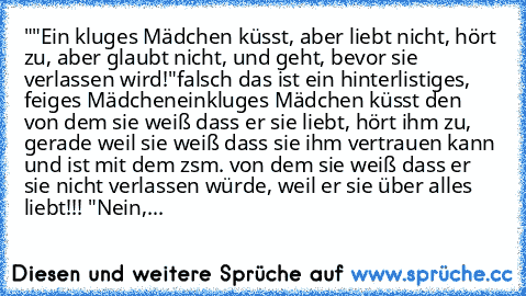 ""Ein kluges Mädchen küsst, aber liebt nicht, hört zu, aber glaubt nicht, und geht, bevor sie verlassen wird!"
falsch das ist ein hinterlistiges, feiges Mädchen
einkluges Mädchen küsst den von dem sie weiß dass er sie liebt, hört ihm zu, gerade weil sie weiß dass sie ihm vertrauen kann und ist mit dem zsm. von dem sie weiß dass er sie nicht verlassen würde, weil er sie über alles liebt!!! ♥"
Nein,...